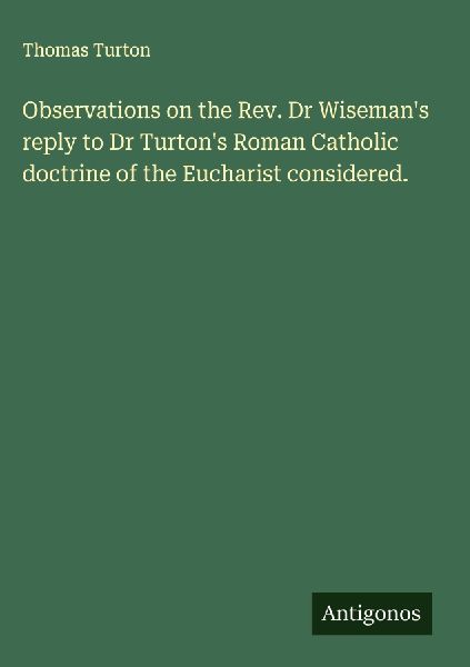 Observations on the Rev. Dr Wisemans reply to Dr Turtons Roman Catholic doctrine of the Eucharist considered.