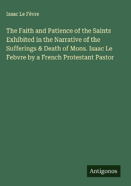 The Faith and Patience of the Saints Exhibited in the Narrative of the Sufferings & Death of Mons. Isaac Le Febvre by a French Protestant Pastor