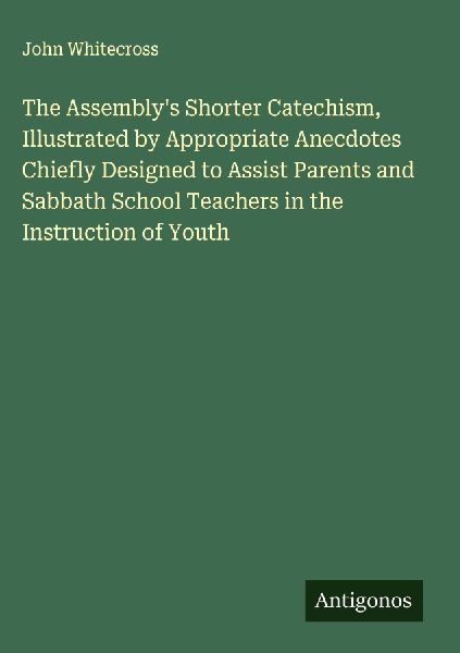 The Assemblys Shorter Catechism, Illustrated by Appropriate Anecdotes Chiefly Designed to Assist Parents and Sabbath School Teachers in the Instruction of Youth