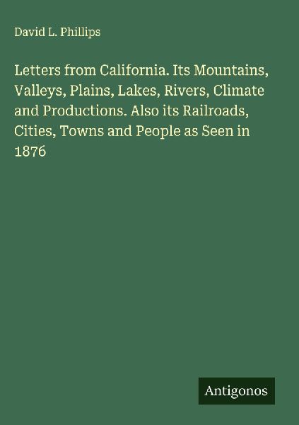 Letters from California. Its Mountains, Valleys, Plains, Lakes, Rivers, Climate and Productions. Also its Railroads, Cities, Towns and People as Seen in 1876