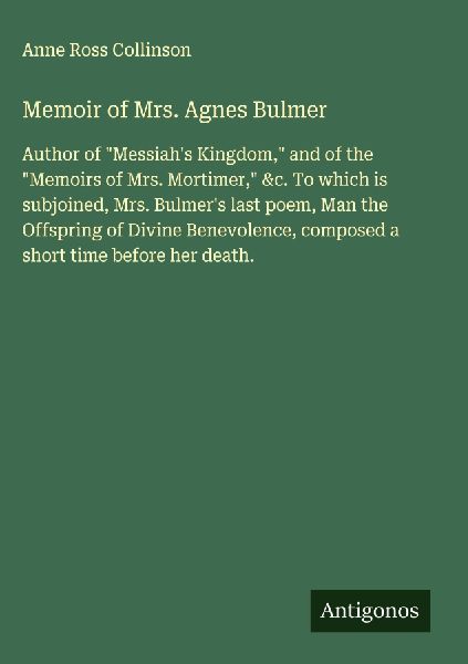 Memoir of Mrs. Agnes Bulmer: Author of Messiahs Kingdom, and of the Memoirs of Mrs. Mortimer, &c. To which is subjoined, Mrs. Bulmers last poem, Man the Offspring of Divine Benevolence, composed a short time before her death.
