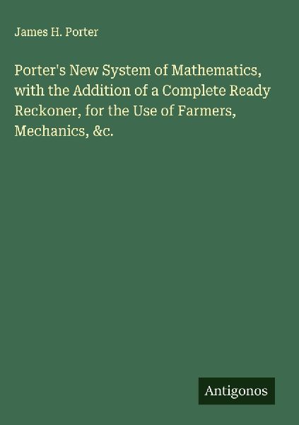 Porters New System of Mathematics, with the Addition of a Complete Ready Reckoner, for the Use of Farmers, Mechanics, &c.