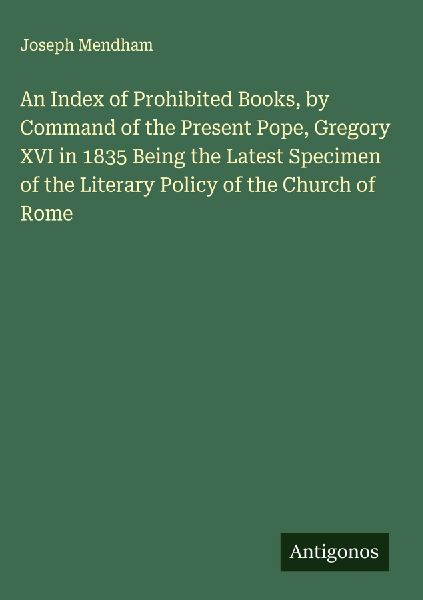 An Index of Prohibited Books, by Command of the Present Pope, Gregory XVI in 1835 Being the Latest Specimen of the Literary Policy of the Church of Rome