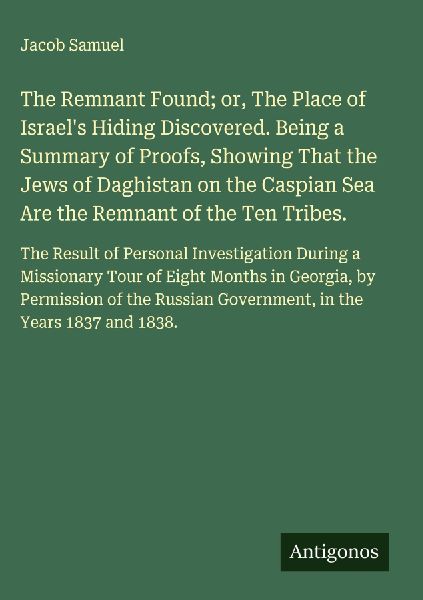 The Remnant Found; or, The Place of Israels Hiding Discovered. Being a Summary of Proofs, Showing That the Jews of Daghistan on the Caspian Sea Are the Remnant of the Ten Tribes.: The Result of Personal Investigation During a Missionary Tour of Eight Mont