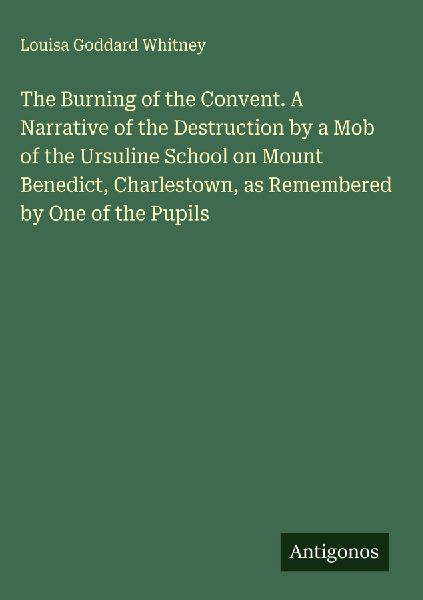 The Burning of the Convent. A Narrative of the Destruction by a Mob of the Ursuline School on Mount Benedict, Charlestown, as Remembered by One of the Pupils