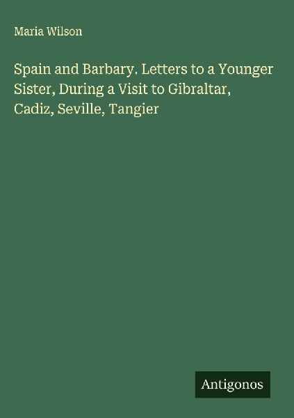 Spain and Barbary. Letters to a Younger Sister, During a Visit to Gibraltar, Cadiz, Seville, Tangier