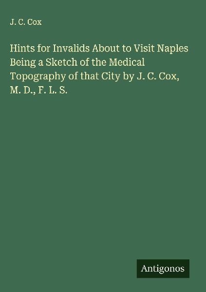 Hints for Invalids About to Visit Naples Being a Sketch of the Medical Topography of that City by J. C. Cox, M. D., F. L. S.