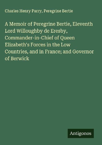 A Memoir of Peregrine Bertie, Eleventh Lord Willoughby de Eresby, Commander-in-Chief of Queen Elizabeths Forces in the Low Countries, and in France; and Governor of Berwick