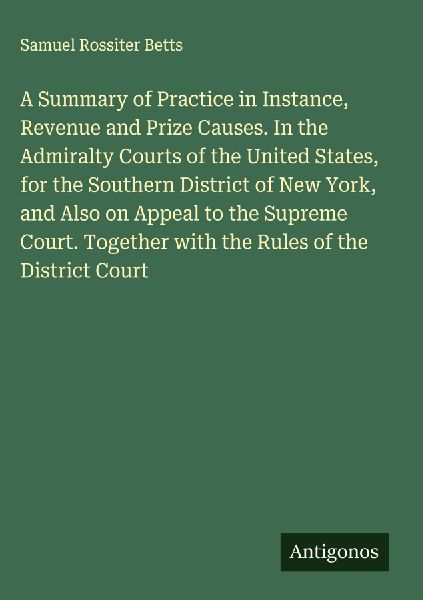 A Summary of Practice in Instance, Revenue and Prize Causes. In the Admiralty Courts of the United States, for the Southern District of New York, and Also on Appeal to the Supreme Court. Together with the Rules of the District Court