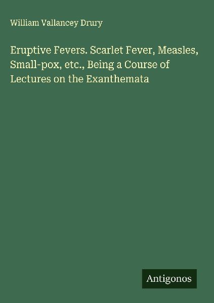 Eruptive Fevers. Scarlet Fever, Measles, Small-pox, etc., Being a Course of Lectures on the Exanthemata