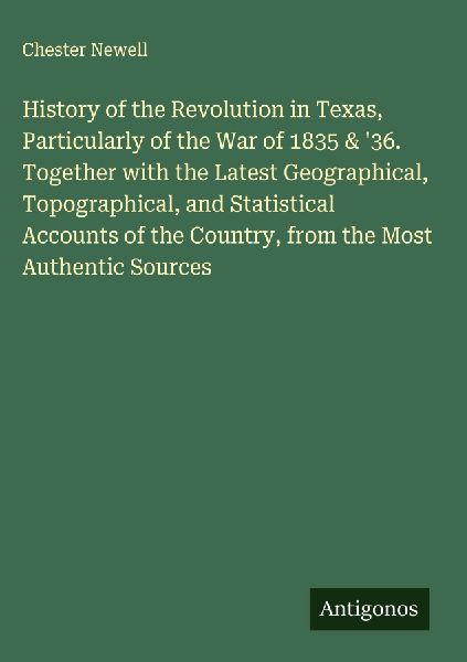 History of the Revolution in Texas, Particularly of the War of 1835 & 36. Together with the Latest Geographical, Topographical, and Statistical Accounts of the Country, from the Most Authentic Sources