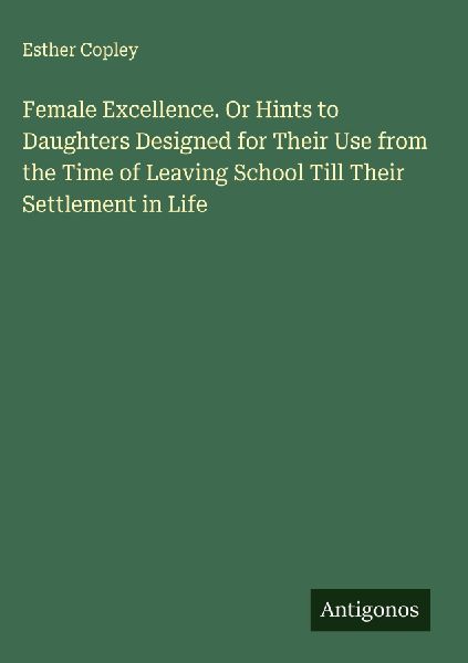 Female Excellence. Or Hints to Daughters Designed for Their Use from the Time of Leaving School Till Their Settlement in Life