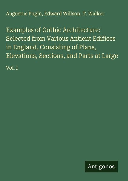 Examples of Gothic Architecture: Selected from Various Antient Edifices in England, Consisting of Plans, Elevations, Sections, and Parts at Large: Vol. I