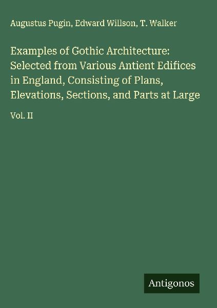 Examples of Gothic Architecture: Selected from Various Antient Edifices in England, Consisting of Plans, Elevations, Sections, and Parts at Large: Vol. II