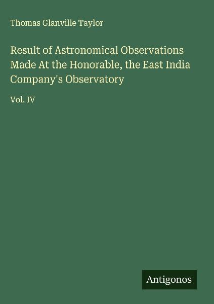 Result of Astronomical Observations Made At the Honorable, the East India Companys Observatory: Vol. IV
