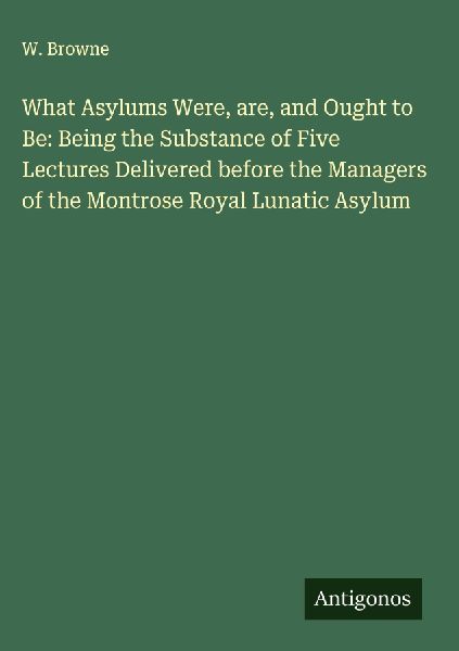 What Asylums Were, are, and Ought to Be: Being the Substance of Five Lectures Delivered before the Managers of the Montrose Royal Lunatic Asylum