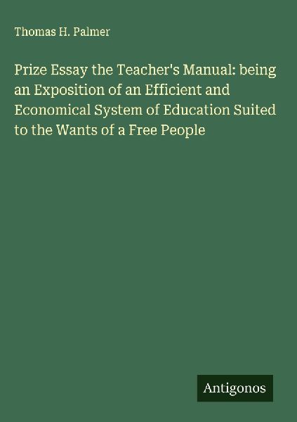 Prize Essay the Teachers Manual: being an Exposition of an Efficient and Economical System of Education Suited to the Wants of a Free People