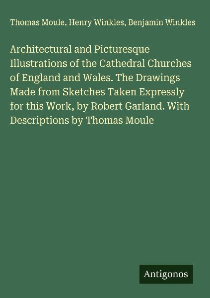 Architectural and Picturesque Illustrations of the Cathedral Churches of England and Wales. The Drawings Made from Sketches Taken Expressly for this Work, by Robert Garland. With Descriptions by Thomas Moule