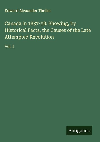 Canada in 1837-38: Showing, by Historical Facts, the Causes of the Late Attempted Revolution: Vol. I