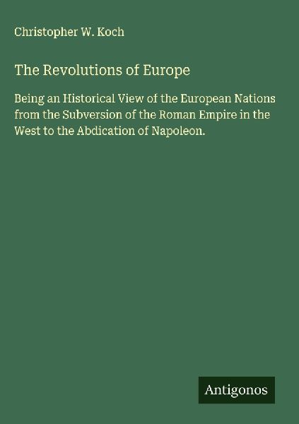 The Revolutions of Europe: Being an Historical View of the European Nations from the Subversion of the Roman Empire in the West to the Abdication of Napoleon.