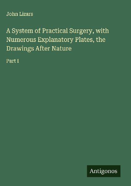 A System of Practical Surgery, with Numerous Explanatory Plates, the Drawings After Nature: Part I
