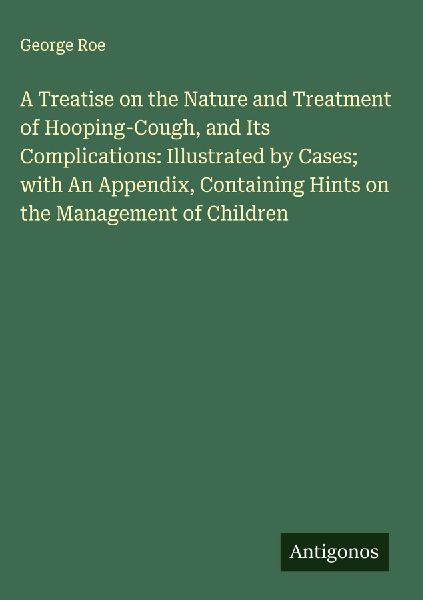 A Treatise on the Nature and Treatment of Hooping-Cough, and Its Complications: Illustrated by Cases; with An Appendix, Containing Hints on the Management of Children