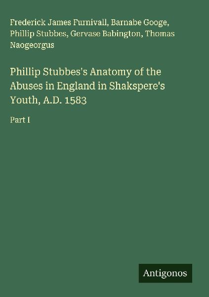 Phillip Stubbess Anatomy of the Abuses in England in Shaksperes Youth, A.D. 1583: Part I