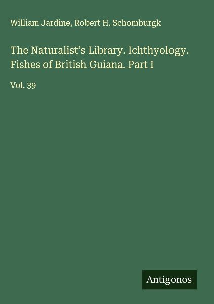 The Naturalists Library. Ichthyology. Fishes of British Guiana. Part I: Vol. 39