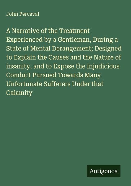 A Narrative of the Treatment Experienced by a Gentleman, During a State of Mental Derangement; Designed to Explain the Causes and the Nature of insanity, and to Expose the Injudicious Conduct Pursued Towards Many Unfortunate Sufferers Under that Calamity