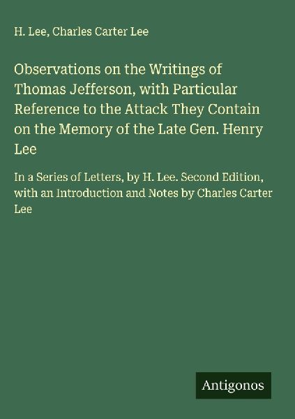 Observations on the Writings of Thomas Jefferson, with Particular Reference to the Attack They Contain on the Memory of the Late Gen. Henry Lee: In a Series of Letters, by H. Lee. Second Edition, with an Introduction and Notes by Charles Carter Lee
