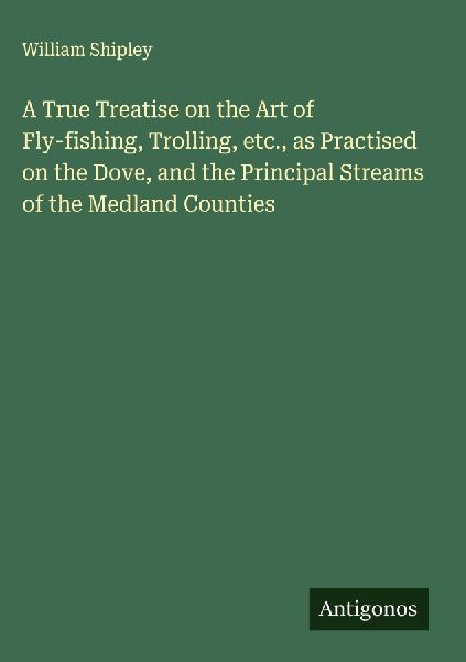 A True Treatise on the Art of Fly-fishing, Trolling, etc., as Practised on the Dove, and the Principal Streams of the Medland Counties
