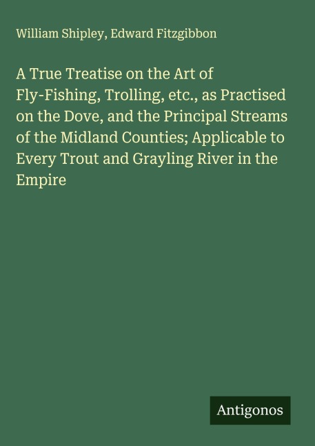 A True Treatise on the Art of Fly-Fishing, Trolling, etc., as Practised on the Dove, and the Principal Streams of the Midland Counties; Applicable to Every Trout and Grayling River in the Empire