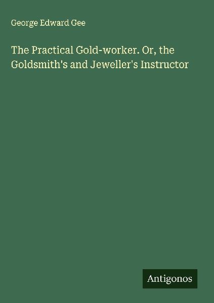 The Practical Gold-worker. Or, the Goldsmiths and Jewellers Instructor