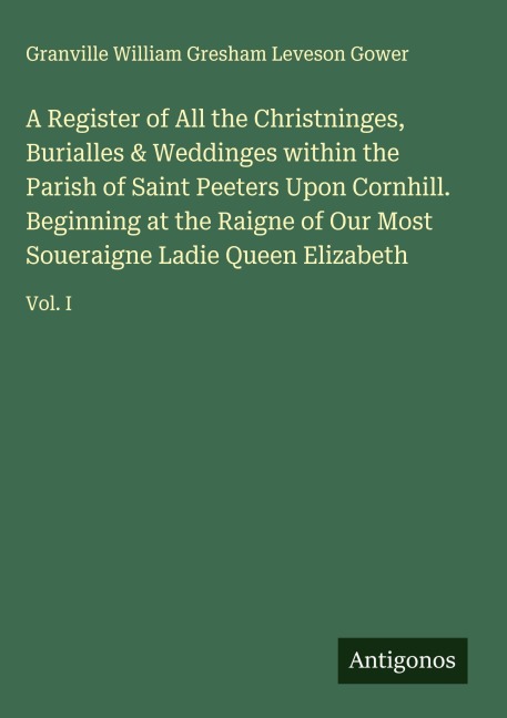 A Register of All the Christninges, Burialles & Weddinges within the Parish of Saint Peeters Upon Cornhill. Beginning at the Raigne of Our Most Soueraigne Ladie Queen Elizabeth: Vol. I