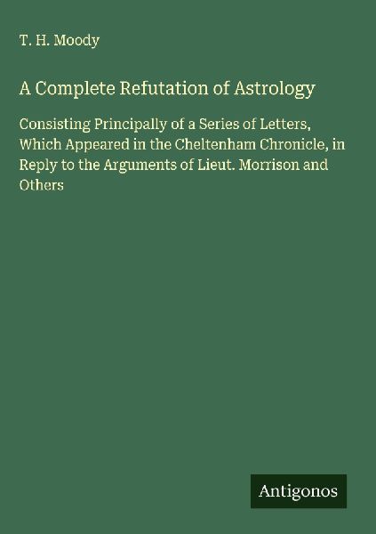 A Complete Refutation of Astrology: Consisting Principally of a Series of Letters, Which Appeared in the Cheltenham Chronicle, in Reply to the Arguments of Lieut. Morrison and Others