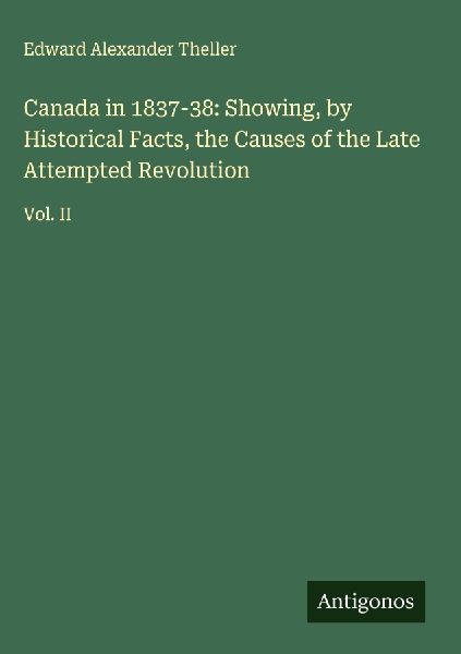 Canada in 1837-38: Showing, by Historical Facts, the Causes of the Late Attempted Revolution: Vol. II