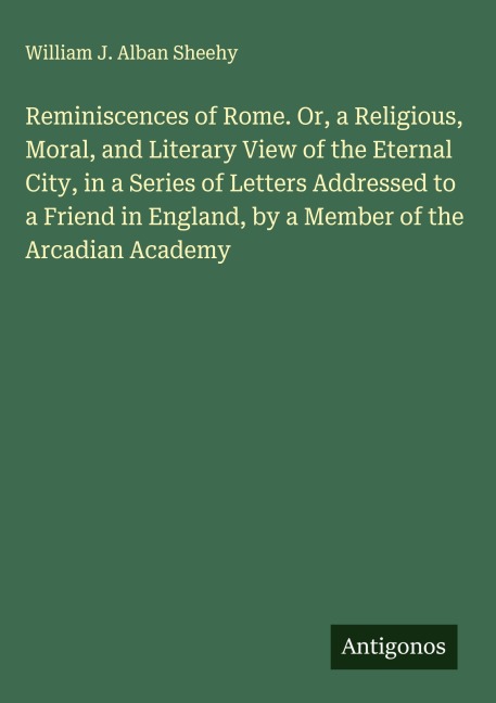 Reminiscences of Rome. Or, a Religious, Moral, and Literary View of the Eternal City, in a Series of Letters Addressed to a Friend in England, by a Member of the Arcadian Academy