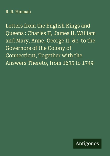 Letters from the English Kings and Queens : Charles II, James II, William and Mary, Anne, George II, &c. to the Governors of the Colony of Connecticut, Together with the Answers Thereto, from 1635 to 1749