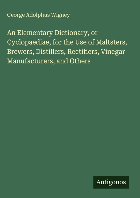 An Elementary Dictionary, or Cyclopaediae, for the Use of Maltsters, Brewers, Distillers, Rectifiers, Vinegar Manufacturers, and Others