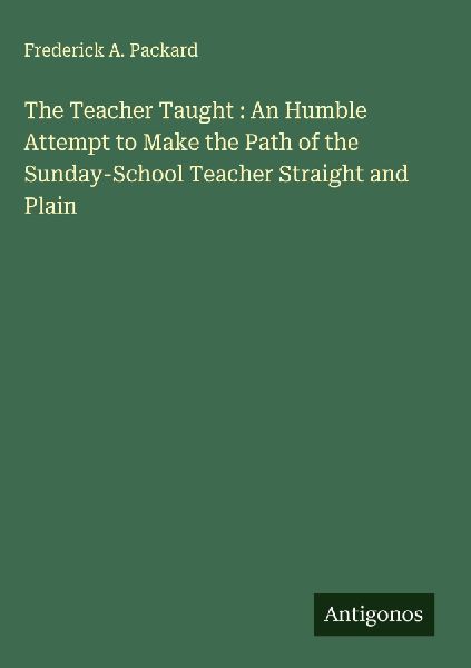 The Teacher Taught : An Humble Attempt to Make the Path of the Sunday-School Teacher Straight and Plain