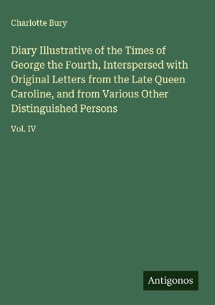 Diary Illustrative of the Times of George the Fourth, Interspersed with Original Letters from the Late Queen Caroline, and from Various Other Distinguished Persons: Vol. IV