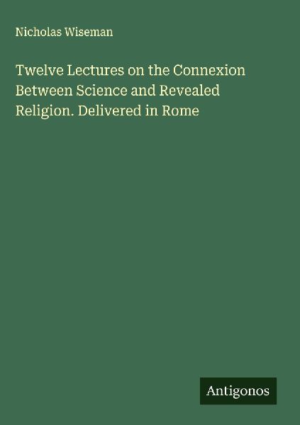Twelve Lectures on the Connexion Between Science and Revealed Religion. Delivered in Rome