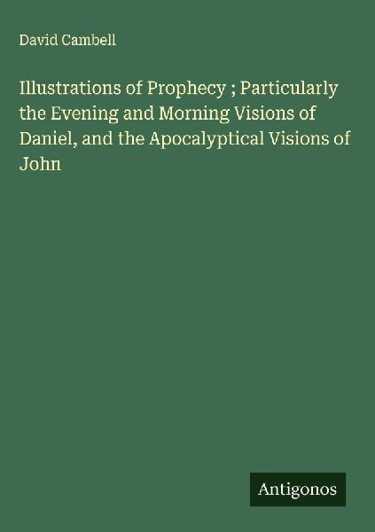 Illustrations of Prophecy ; Particularly the Evening and Morning Visions of Daniel, and the Apocalyptical Visions of John
