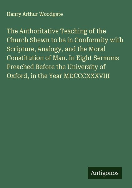 The Authoritative Teaching of the Church Shewn to be in Conformity with Scripture, Analogy, and the Moral Constitution of Man. In Eight Sermons Preached Before the University of Oxford, in the Year MDCCCXXXVIII