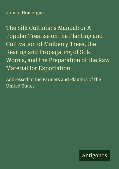 The Silk Culturists Manual: or A Popular Treatise on the Planting and Cultivation of Mulberry Trees, the Rearing and Propagating of Silk Worms, and the Preparation of the Raw Material for Exportation: Addressed to the Farmers and Planters of the United St