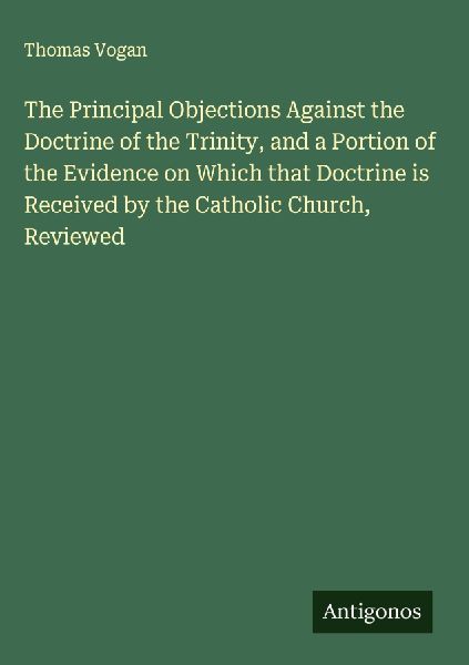 The Principal Objections Against the Doctrine of the Trinity, and a Portion of the Evidence on Which that Doctrine is Received by the Catholic Church, Reviewed