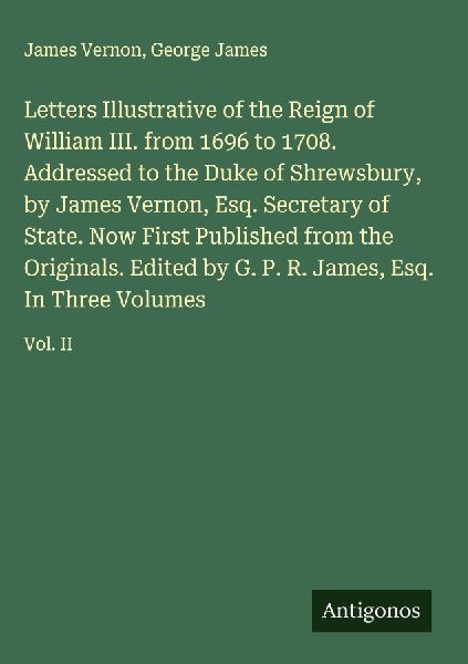 Letters Illustrative of the Reign of William III. from 1696 to 1708. Addressed to the Duke of Shrewsbury, by James Vernon, Esq. Secretary of State. Now First Published from the Originals. Edited by G. P. R. James, Esq. In Three Volumes: Vol. II
