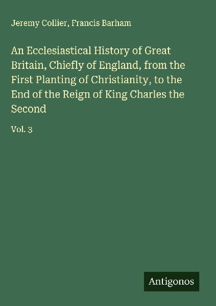 An Ecclesiastical History of Great Britain, Chiefly of England, from the First Planting of Christianity, to the End of the Reign of King Charles the Second: Vol. 3