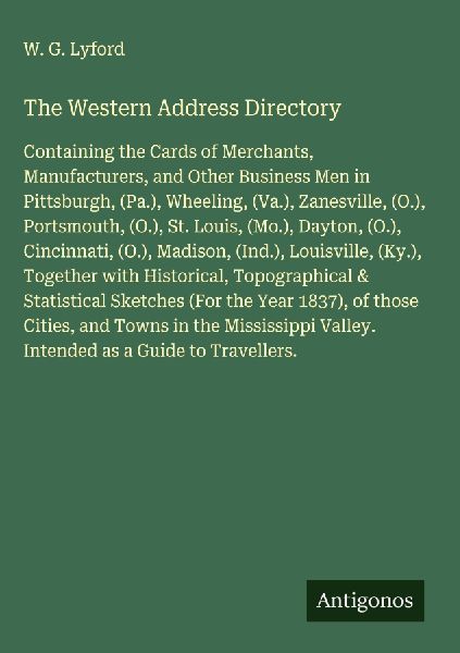 The Western Address Directory: Containing the Cards of Merchants, Manufacturers, and Other Business Men in Pittsburgh, (Pa.), Wheeling, (Va.), Zanesville, (O.), Portsmouth, (O.), St. Louis, (Mo.), Dayton, (O.), Cincinnati, (O.), Madison, (Ind.), Louisvill