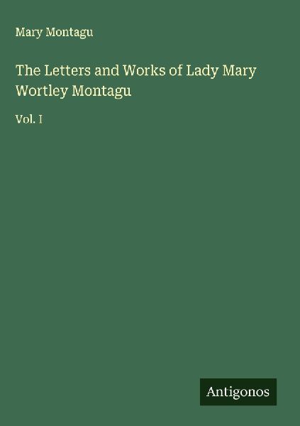 The Letters and Works of Lady Mary Wortley Montagu: Vol. I
